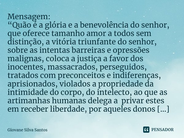 Mensagem: “Quão é a glória e a benevolência do senhor, que oferece tamanho amor a todos sem distinção, a vitória triunfante do senhor, sobre as intentas barrei... Frase de Giovane Silva Santos.
