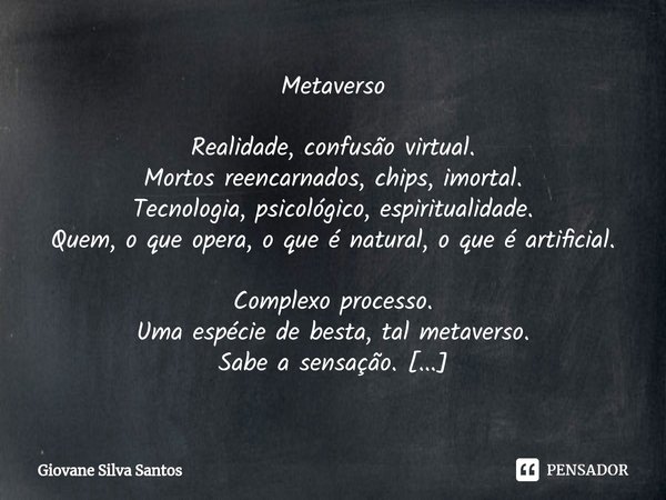 ⁠Metaverso Realidade, confusão virtual.
Mortos reencarnados, chips, imortal.
Tecnologia, psicológico, espiritualidade.
Quem, o que opera, o que é natural, o que... Frase de Giovane Silva Santos.