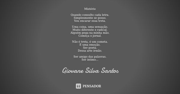 Mistério Quando consulto cada letra.
Simplesmente se posso.
Vou encarar essa treta. Uma coisa, uma sensação.
Muito diferente e radical.
Alguém pega na minha mão... Frase de Giovane Silva Santos.