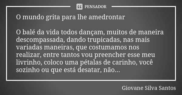 O mundo grita para lhe amedrontar O balé da vida todos dançam, muitos de maneira descompassada, dando trupicadas, nas mais variadas maneiras, que costumamos nos... Frase de Giovane Silva Santos.