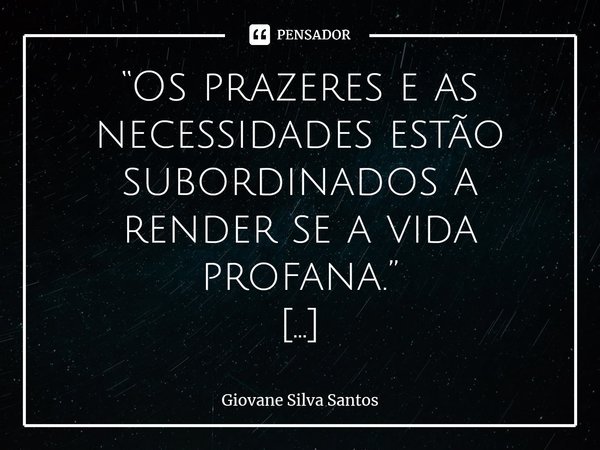 ⁠“Os prazeres e as necessidades estão subordinados a render se a vida profana.” Giovane Silva Santos... Frase de Giovane Silva Santos.