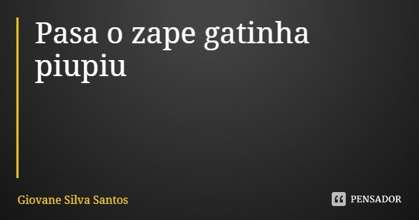Pasa o zape gatinha piupiu... Frase de Giovane Silva Santos.