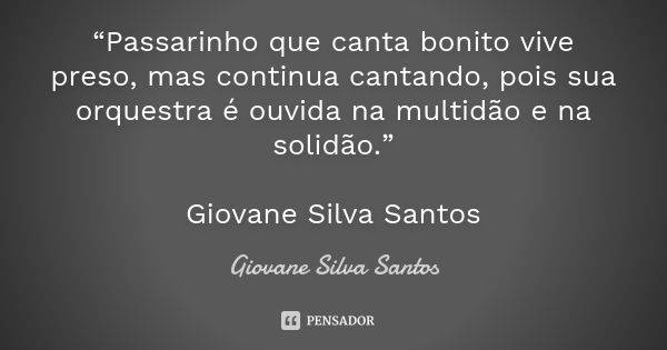 “Passarinho que canta bonito vive preso, mas continua cantando, pois sua orquestra é ouvida na multidão e na solidão.” Giovane Silva Santos... Frase de Giovane Silva Santos.