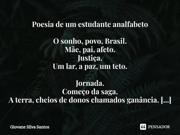 ⁠Poesia de um estudante analfabeto O sonho, povo, Brasil. Mãe, pai, afeto. Justiça. Um lar, a paz, um teto. Jornada. Começo da saga. A terra, cheios de donos ch... Frase de Giovane Silva Santos.