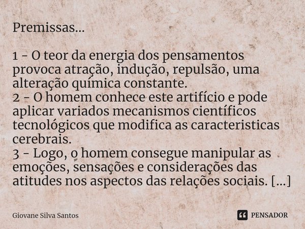 Premissas... 1 - O teor da energia dos pensamentos provoca atração, indução, repulsão, uma alteração química constante.
2 - O homem conhece este artifício e po... Frase de Giovane Silva Santos.