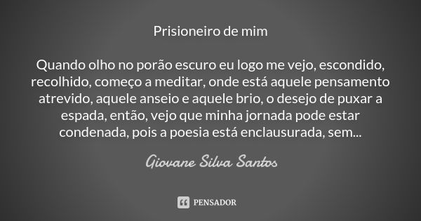 Prisioneiro de mim Quando olho no porão escuro eu logo me vejo, escondido, recolhido, começo a meditar, onde está aquele pensamento atrevido, aquele anseio e aq... Frase de Giovane Silva Santos.