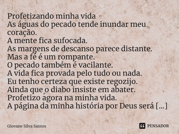 Profetizando minha vida As águas do pecado tende inundar meu coração. A mente fica sufocada. As margens de descanso parece distante. Mas a fé é um rompante. O ... Frase de Giovane Silva Santos.