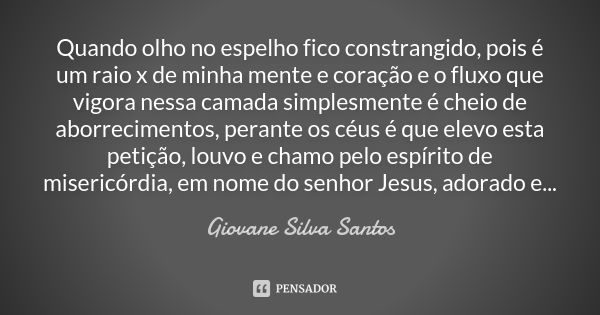 Quando olho no espelho fico constrangido, pois é um raio x de minha mente e coração e o fluxo que vigora nessa camada simplesmente é cheio de aborrecimentos, pe... Frase de Giovane Silva Santos.