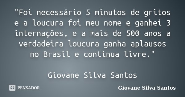 "Foi necessário 5 minutos de gritos e a loucura foi meu nome e ganhei 3 internações, e a mais de 500 anos a verdadeira loucura ganha aplausos no Brasil e c... Frase de Giovane Silva Santos.