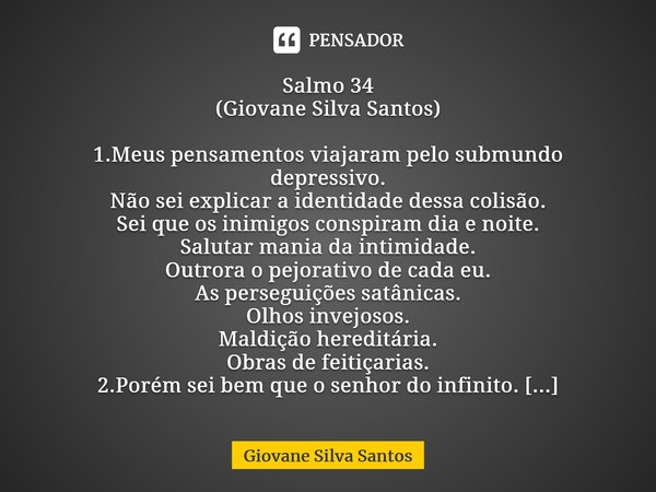 ⁠Salmo 34 (Giovane Silva Santos) 1.Meus pensamentos viajaram pelo submundo depressivo. Não sei explicar a identidade dessa colisão. Sei que os inimigos conspira... Frase de Giovane Silva Santos.