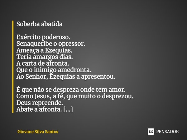 ⁠Soberba abatida Exército poderoso.
Senaqueribe o opressor.
Ameaça a Ezequias.
Teria amargos dias.
A carta de afronta.
Que o inimigo amedronta.
Ao Senhor, Ezequ... Frase de Giovane Silva Santos.