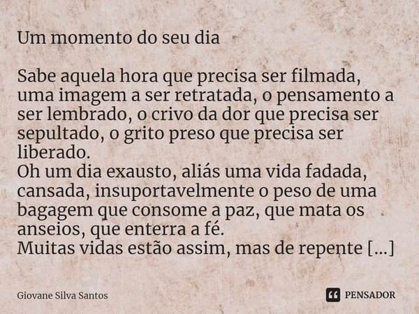 Um momento do seu dia
Sabe aquela hora que precisa ser filmada, uma imagem a ser retratada, o pensamento a ser lembrado, o crivo da dor que precisa ser sepulta... Frase de Giovane Silva Santos.