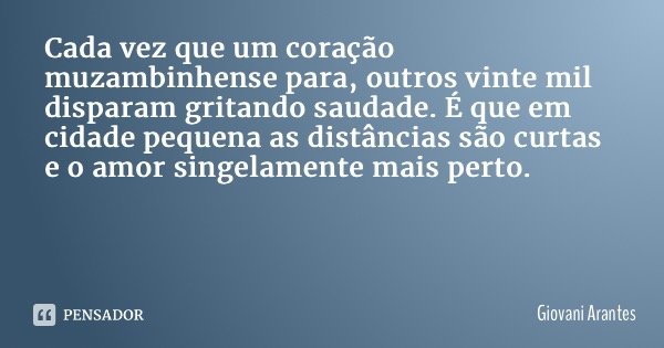 Cada vez que um coração muzambinhense para, outros vinte mil disparam gritando saudade. É que em cidade pequena as distâncias são curtas e o amor singelamente m... Frase de Giovani Arantes.