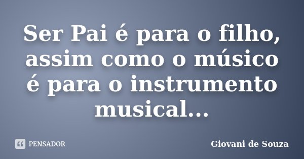 Ser Pai é para o filho, assim como o músico é para o instrumento musical...... Frase de Giovani de Souza.