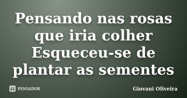 Pensando nas rosas que iria colher Esqueceu-se de plantar as sementes... Frase de Giovani Oliveira.