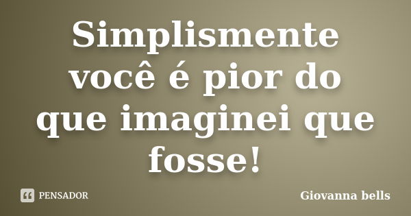 Simplismente você é pior do que imaginei que fosse!... Frase de Giovanna Bells.