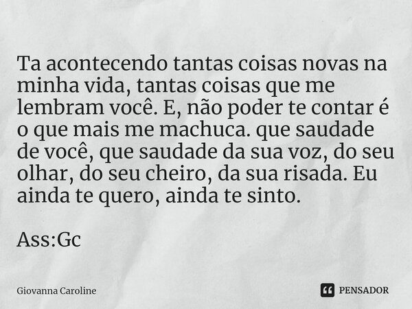 ⁠Ta acontecendo tantas coisas novas na minha vida, tantas coisas que me lembram você. E, não poder te contar é o que mais me machuca. que saudade de você, que s... Frase de Giovanna Caroline.