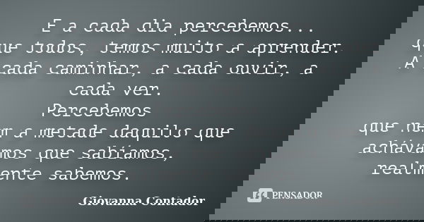 E a cada dia percebemos... que todos, temos muito a aprender. A cada caminhar, a cada ouvir, a cada ver. Percebemos que nem a metade daquilo que achávamos que s... Frase de Giovanna Contador.