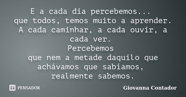 E a cada dia percebemos... que todos, temos muito a aprender. A cada caminhar, a cada ouvir, a cada ver. Percebemos que nem a metade daquilo que achávamos que s... Frase de Giovanna Contador.