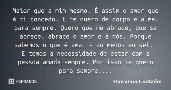 Maior que a mim mesmo. É assim o amor que à ti concedo. E te quero de corpo e alma, para sempre. Quero que me abrace, que se abrace, abrace o amor e a nós. Porq... Frase de Giovanna Contador.