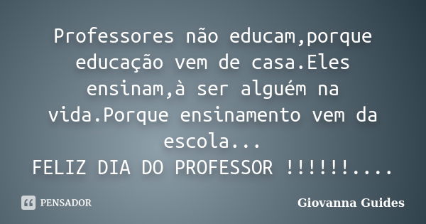 Professores não educam,porque educação vem de casa.Eles ensinam,à ser alguém na vida.Porque ensinamento vem da escola... FELIZ DIA DO PROFESSOR !!!!!!....... Frase de Giovanna Guides.