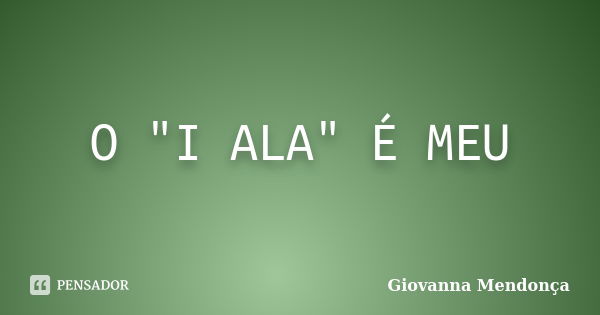 O "I ALA" É MEU... Frase de Giovanna Mendonça.