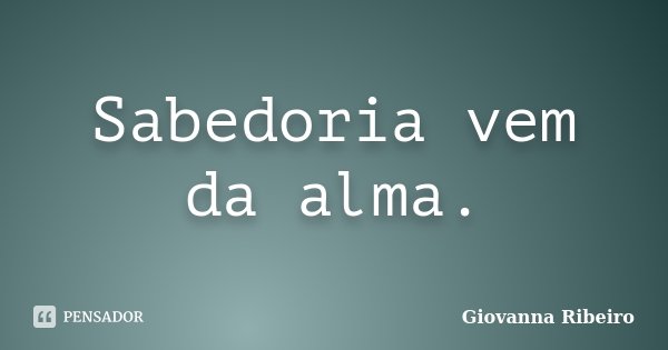 Sabedoria vem da alma.... Frase de Giovanna Ribeiro.