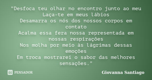 "Desfoca teu olhar no encontro junto ao meu Laça-te em meus lábios Desamarra os nós dos nossos corpos em contato Acalma essa fera nossa representada em nos... Frase de Giovanna Santiago.