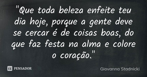 "Que toda beleza enfeite teu dia hoje, porque a gente deve se cercar é de coisas boas, do que faz festa na alma e colore o coração."... Frase de Giovanna Stadnicki.