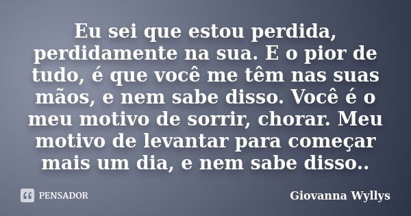 Eu sei que estou perdida, perdidamente na sua. E o pior de tudo, é que você me têm nas suas mãos, e nem sabe disso. Você é o meu motivo de sorrir, chorar. Meu m... Frase de Giovanna Wyllys.