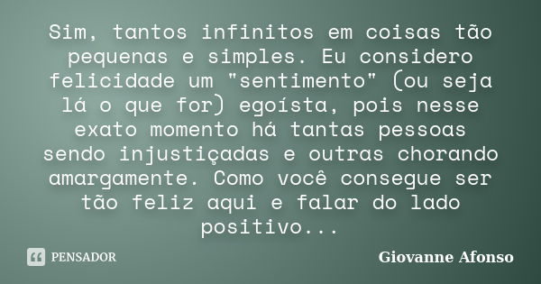 Sim, tantos infinitos em coisas tão pequenas e simples. Eu considero felicidade um "sentimento" (ou seja lá o que for) egoísta, pois nesse exato momen... Frase de Giovanne Afonso.