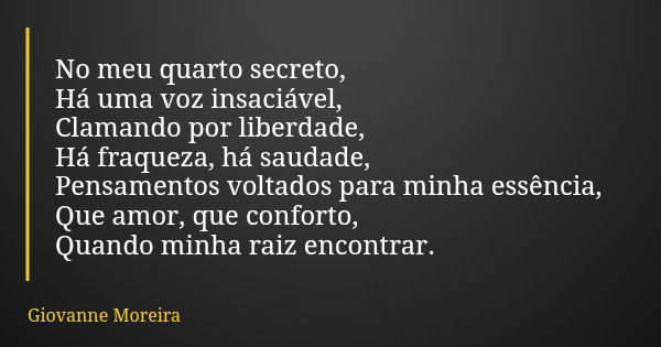 No meu quarto secreto, Há uma voz insaciável, Clamando por liberdade, Há fraqueza, há saudade, Pensamentos voltados para minha essência, Que amor, que conforto,... Frase de Giovanne Moreira.