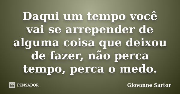 Daqui um tempo você vai se arrepender de alguma coisa que deixou de fazer, não perca tempo, perca o medo.... Frase de Giovanne Sartor.