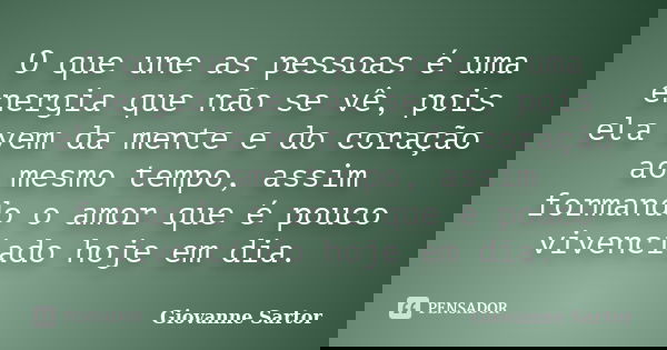 O que une as pessoas é uma energia que não se vê, pois ela vem da mente e do coração ao mesmo tempo, assim formando o amor que é pouco vivenciado hoje em dia.... Frase de Giovanne Sartor.