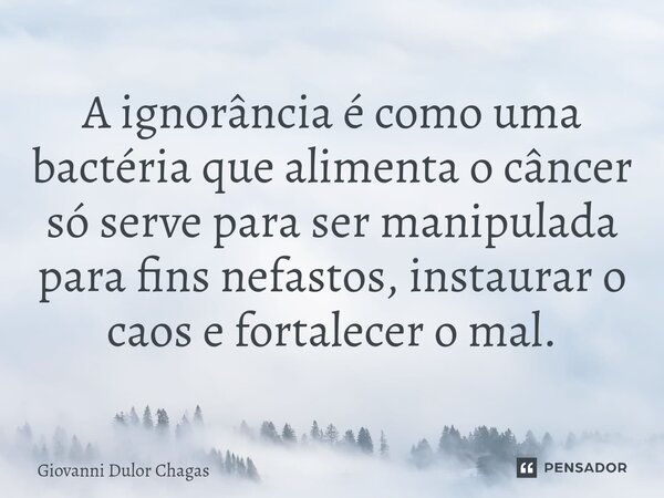 A ignorância é como uma bactéria que alimenta o câncer só serve para ser manipulada para fins nefastos, instaurar o caos e fortalecer o mal.... Frase de Giovanni Dulor Chagas.