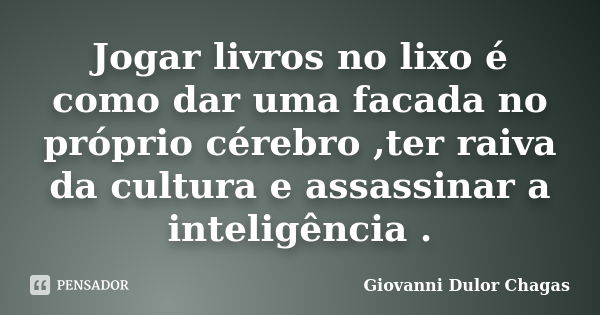 Jogar livros no lixo é como dar uma facada no próprio cérebro ,ter raiva da cultura e assassinar a inteligência .... Frase de Giovanni Dulor Chagas.