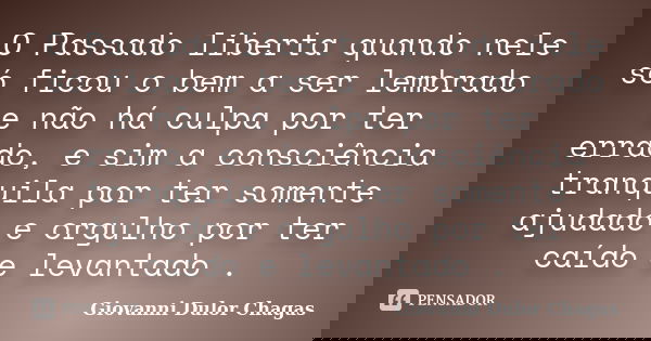 O Passado liberta quando nele só ficou o bem a ser lembrado e não há culpa por ter errado, e sim a consciência tranquila por ter somente ajudado e orgulho por t... Frase de Giovanni Dulor Chagas.