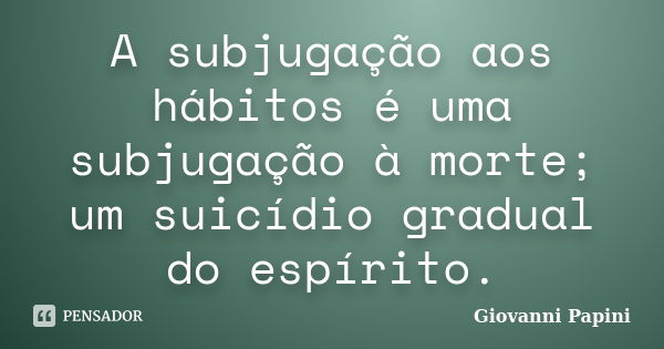 A subjugação aos hábitos é uma subjugação à morte; um suicídio gradual do espírito.... Frase de Giovanni Papini.