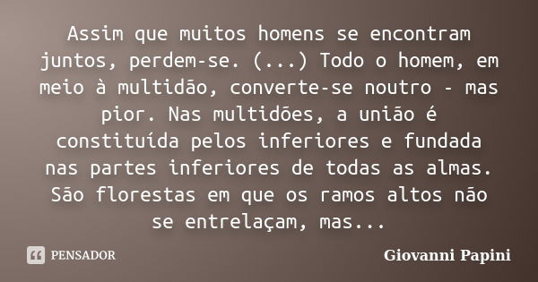 Assim que muitos homens se encontram juntos, perdem-se. (...) Todo o homem, em meio à multidão, converte-se noutro - mas pior. Nas multidões, a união é constitu... Frase de Giovanni Papini.