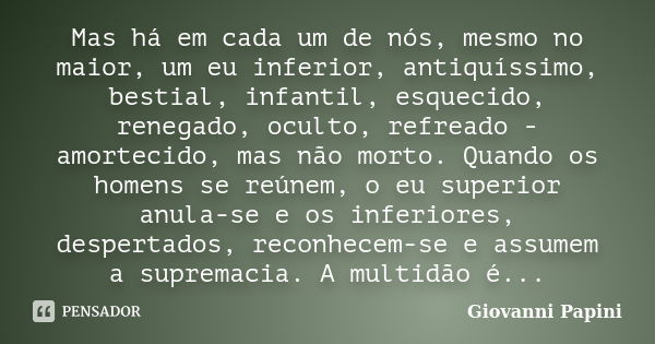 Mas há em cada um de nós, mesmo no maior, um eu inferior, antiquíssimo, bestial, infantil, esquecido, renegado, oculto, refreado - amortecido, mas não morto. Qu... Frase de Giovanni Papini.