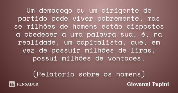 Um demagogo ou um dirigente de partido pode viver pobremente, mas se milhões de homens estão dispostos a obedecer a uma palavra sua, é, na realidade, um capital... Frase de Giovanni Papini.