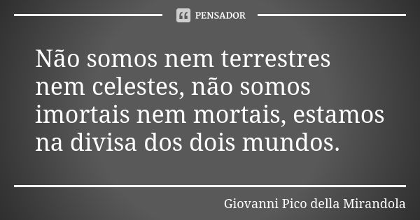 Não somos nem terrestres nem celestes, não somos imortais nem mortais, estamos na divisa dos dois mundos.... Frase de Giovanni Pico della Mirandola.