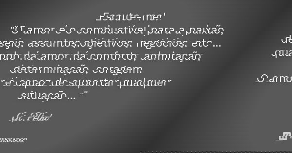 Escute-me! "O amor é o combustível para a paixão, desejo, assuntos,objetivos, negócios, etc ... quando há amor há conforto, admiração, determinação, corage... Frase de Gi.PArt.