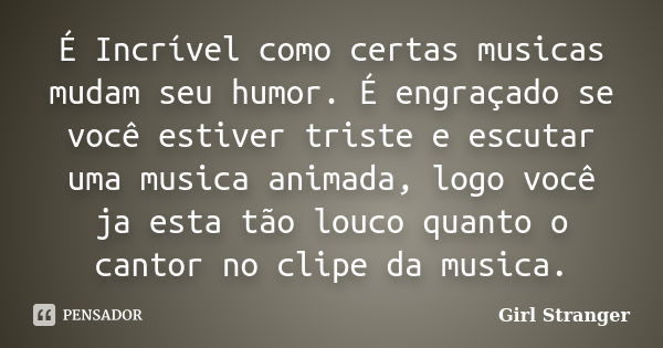 É Incrível como certas musicas mudam seu humor. É engraçado se você estiver triste e escutar uma musica animada, logo você ja esta tão louco quanto o cantor no ... Frase de Girl Stranger.