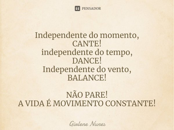 ⁠Independente do momento,
CANTE!
independente do tempo,
DANCE!
Independente do vento,
BALANCE! NÃO PARE!
A VIDA É MOVIMENTO CONSTANTE!... Frase de Girlene Nunes.