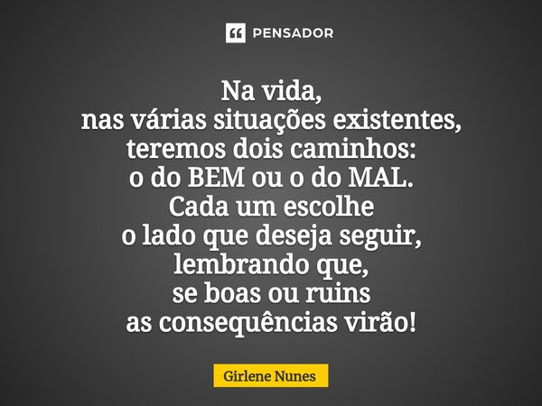 Na vida, nas várias situações existentes, teremos dois caminhos: o do BEM ou o do MAL. Cada um escolhe o lado que deseja seguir, lembrando que, se boas ou ruins... Frase de Girlene Nunes.