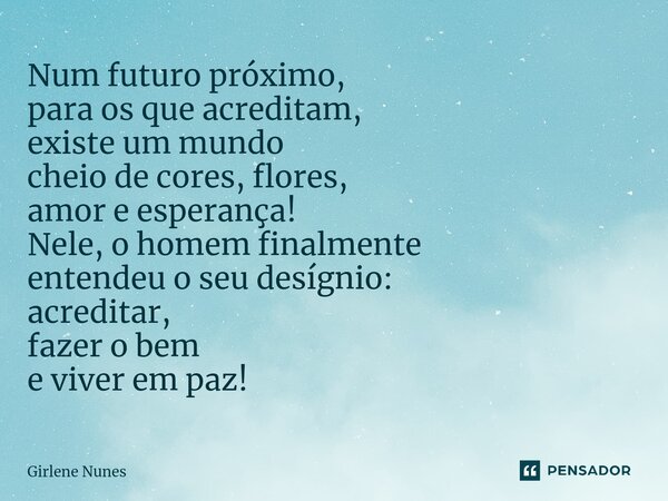 ⁠Num futuro próximo, para os que acreditam, existe um mundo cheio de cores, flores, amor e esperança! Nele, o homem finalmente entendeu o seu desígnio: acredita... Frase de Girlene Nunes.