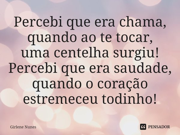 ⁠Percebi que era chama,
quando ao te tocar,
uma centelha surgiu!
Percebi que era saudade,
quando o coração
estremeceu todinho!... Frase de Girlene Nunes.