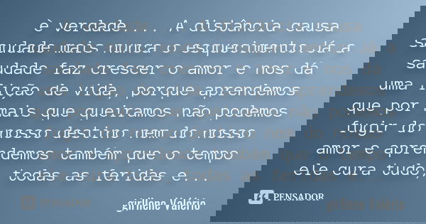 è verdade .... A distância causa saudade mais nunca o esquecimento.Já a saudade faz crescer o amor e nos dá uma lição de vida, porque aprendemos que por mais qu... Frase de Girllene Valério.