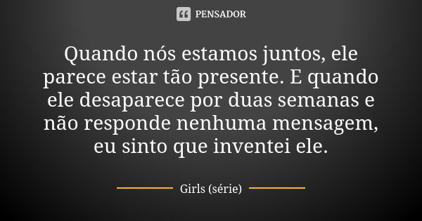 Quando nós estamos juntos, ele parece estar tão presente. E quando ele desaparece por duas semanas e não responde nenhuma mensagem, eu sinto que inventei ele.... Frase de Girls (série).